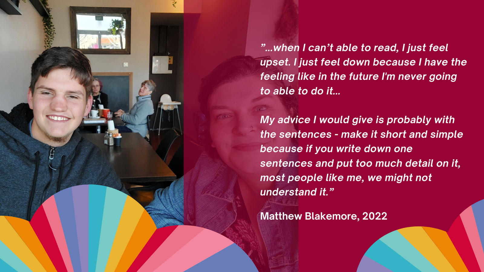 Matthew and Karen smiling. TExt: ”...when I can’t able to read, I just feel upset. I just feel down because I have the feeling like in the future I'm never going to able to do it... My advice I would give is probably with the sentences - make it short and simple because if you write down one sentences and put too much detail on it, most people like me, we might not understand it.”